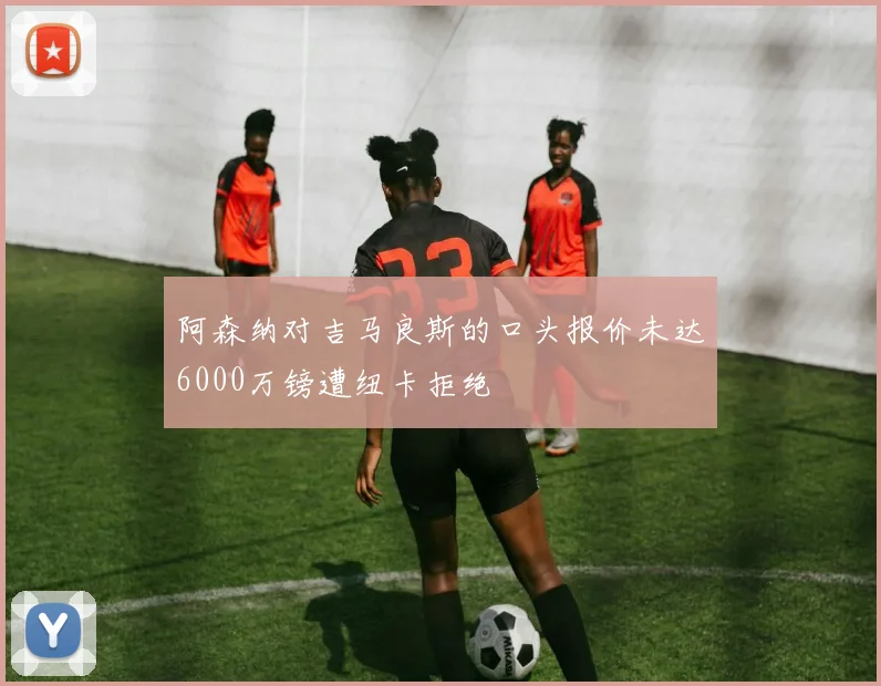 阿森纳对吉马良斯的口头报价未达6000万镑遭纽卡拒绝