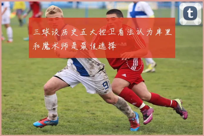 三球谈历史五大控卫看法认为库里和魔术师是最佳选择