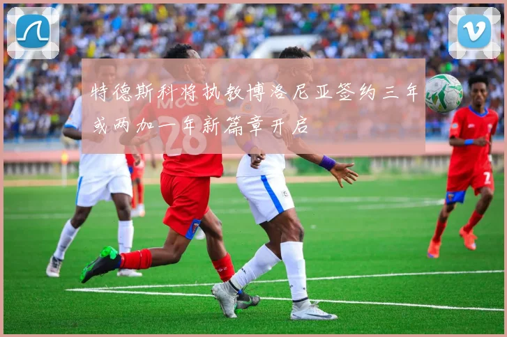 特德斯科将执教博洛尼亚签约三年或两加一年新篇章开启