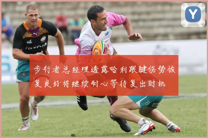 步行者总经理透露哈利跟腱伤势恢复良好将继续耐心等待复出时机