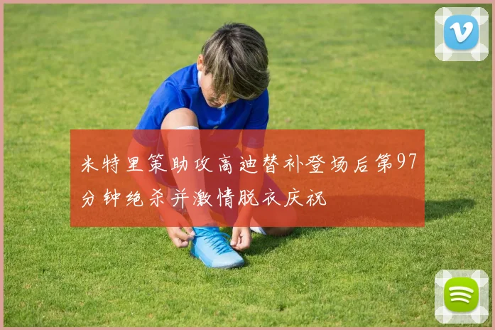 米特里策助攻高迪替补登场后第97分钟绝杀并激情脱衣庆祝