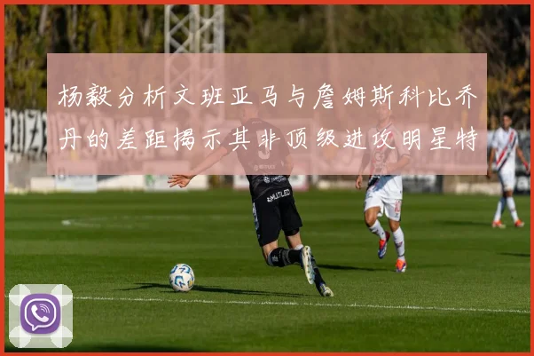 杨毅分析文班亚马与詹姆斯科比乔丹的差距揭示其非顶级进攻明星特质