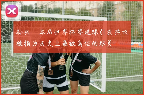孙兴慜本届世界杯零进球引发热议被指为历史上最被高估的球员