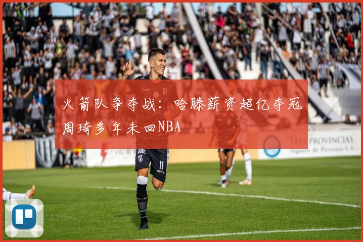 火箭队争夺战：哈滕薪资超亿夺冠周琦多年未回NBA