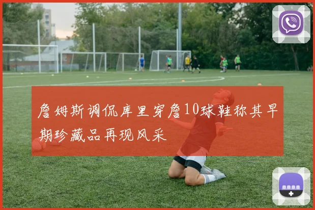 詹姆斯调侃库里穿詹10球鞋称其早期珍藏品再现风采