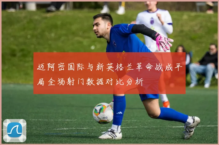 迈阿密国际与新英格兰革命战成平局全场射门数据对比分析