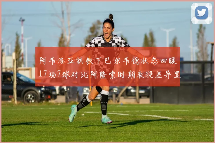 阿韦洛亚执教下巴尔韦德状态回暖17场7球对比阿隆索时期表现差异显著