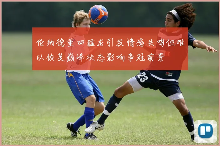 伦纳德重回猛龙引发情感共鸣但难以恢复巅峰状态影响争冠前景