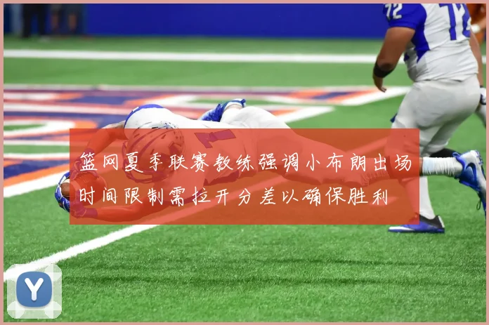 篮网夏季联赛教练强调小布朗出场时间限制需拉开分差以确保胜利