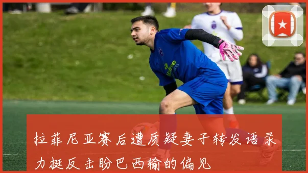 拉菲尼亚赛后遭质疑妻子转发语录力挺反击盼巴西输的偏见