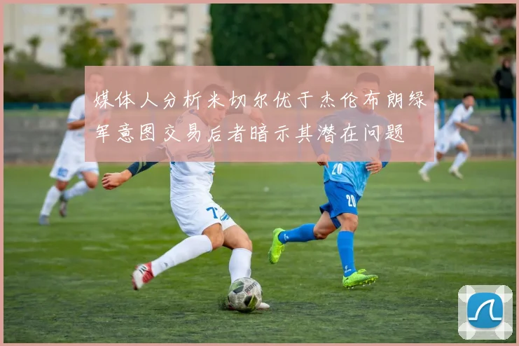 媒体人分析米切尔优于杰伦布朗绿军意图交易后者暗示其潜在问题