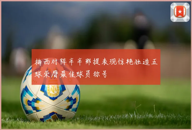 梅西对阵辛辛那提表现惊艳独造五球荣膺最佳球员称号