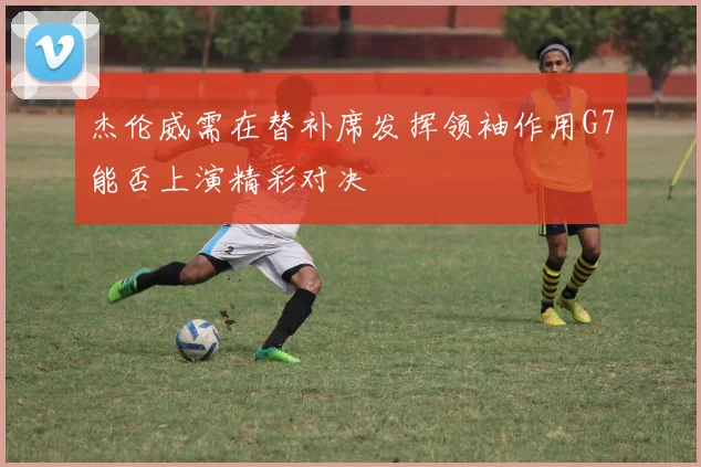 杰伦威需在替补席发挥领袖作用G7能否上演精彩对决