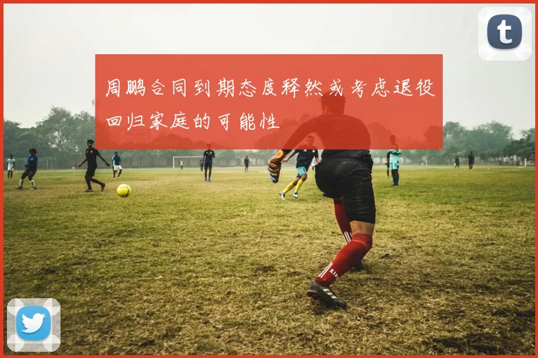 周鹏合同到期态度释然或考虑退役回归家庭的可能性