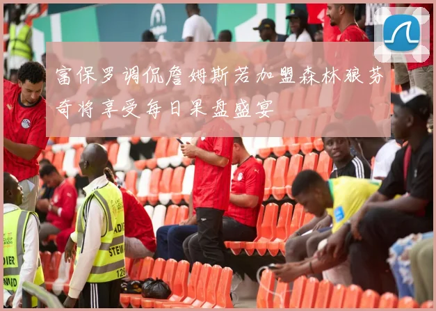 富保罗调侃詹姆斯若加盟森林狼芬奇将享受每日果盘盛宴