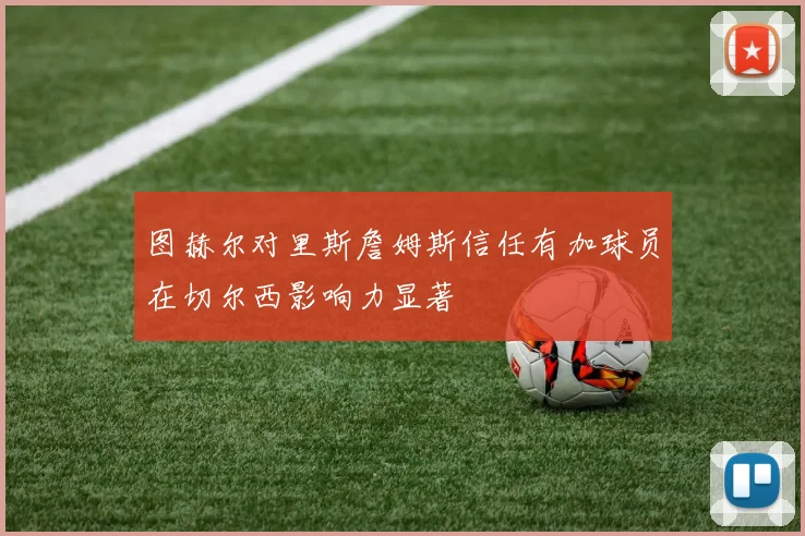 图赫尔对里斯詹姆斯信任有加球员在切尔西影响力显著
