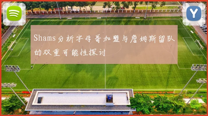 Shams分析字母哥加盟与詹姆斯留队的双重可能性探讨