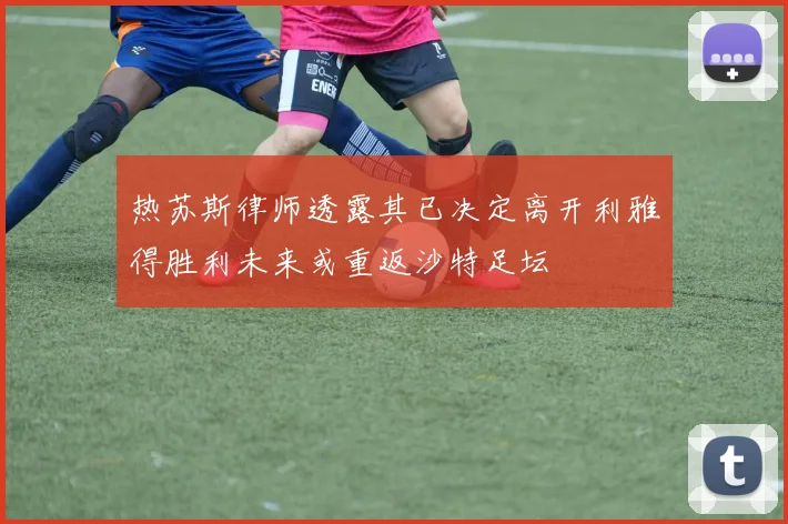 热苏斯律师透露其已决定离开利雅得胜利未来或重返沙特足坛