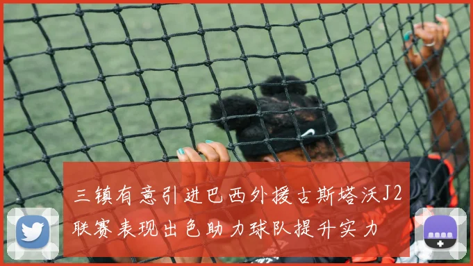 三镇有意引进巴西外援古斯塔沃J2联赛表现出色助力球队提升实力