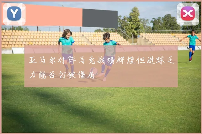 亚马尔对阵马竞战绩辉煌但进球乏力能否打破僵局