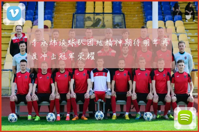 李永炜谈球队团结精神期待明年再度冲击冠军荣耀